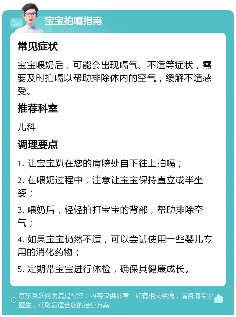 宝宝拍嗝指南 常见症状 宝宝喂奶后，可能会出现嗝气、不适等症状，需要及时拍嗝以帮助排除体内的空气，缓解不适感受。 推荐科室 儿科 调理要点 1. 让宝宝趴在您的肩膀处自下往上拍嗝； 2. 在喂奶过程中，注意让宝宝保持直立或半坐姿； 3. 喂奶后，轻轻拍打宝宝的背部，帮助排除空气； 4. 如果宝宝仍然不适，可以尝试使用一些婴儿专用的消化药物； 5. 定期带宝宝进行体检，确保其健康成长。