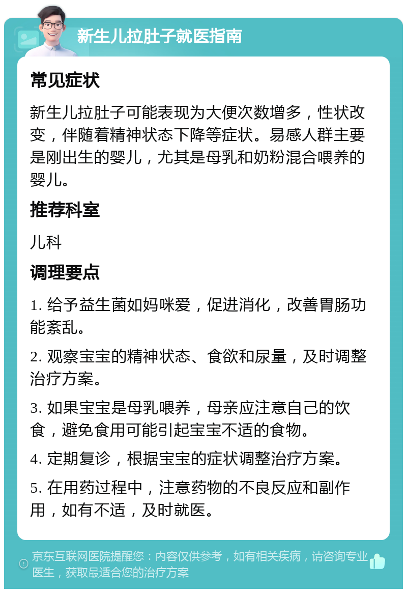 新生儿拉肚子就医指南 常见症状 新生儿拉肚子可能表现为大便次数增多，性状改变，伴随着精神状态下降等症状。易感人群主要是刚出生的婴儿，尤其是母乳和奶粉混合喂养的婴儿。 推荐科室 儿科 调理要点 1. 给予益生菌如妈咪爱，促进消化，改善胃肠功能紊乱。 2. 观察宝宝的精神状态、食欲和尿量，及时调整治疗方案。 3. 如果宝宝是母乳喂养，母亲应注意自己的饮食，避免食用可能引起宝宝不适的食物。 4. 定期复诊，根据宝宝的症状调整治疗方案。 5. 在用药过程中，注意药物的不良反应和副作用，如有不适，及时就医。