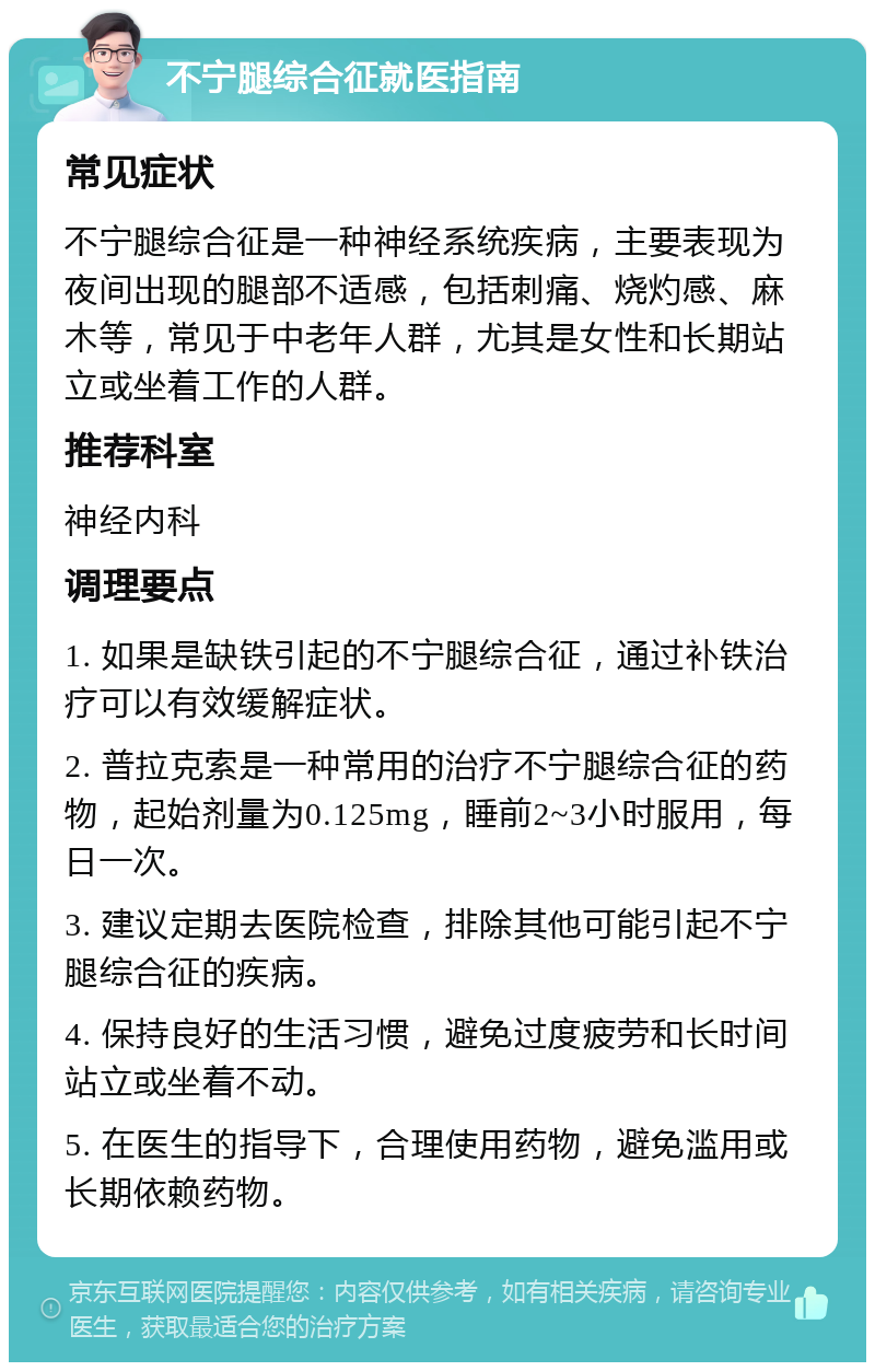 不宁腿综合征就医指南 常见症状 不宁腿综合征是一种神经系统疾病，主要表现为夜间出现的腿部不适感，包括刺痛、烧灼感、麻木等，常见于中老年人群，尤其是女性和长期站立或坐着工作的人群。 推荐科室 神经内科 调理要点 1. 如果是缺铁引起的不宁腿综合征，通过补铁治疗可以有效缓解症状。 2. 普拉克索是一种常用的治疗不宁腿综合征的药物，起始剂量为0.125mg，睡前2~3小时服用，每日一次。 3. 建议定期去医院检查，排除其他可能引起不宁腿综合征的疾病。 4. 保持良好的生活习惯，避免过度疲劳和长时间站立或坐着不动。 5. 在医生的指导下，合理使用药物，避免滥用或长期依赖药物。