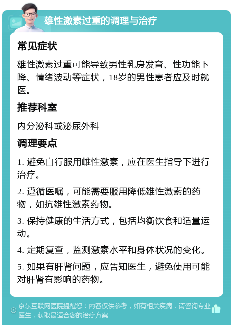 雄性激素过重的调理与治疗 常见症状 雄性激素过重可能导致男性乳房发育、性功能下降、情绪波动等症状，18岁的男性患者应及时就医。 推荐科室 内分泌科或泌尿外科 调理要点 1. 避免自行服用雌性激素，应在医生指导下进行治疗。 2. 遵循医嘱，可能需要服用降低雄性激素的药物，如抗雄性激素药物。 3. 保持健康的生活方式，包括均衡饮食和适量运动。 4. 定期复查，监测激素水平和身体状况的变化。 5. 如果有肝肾问题，应告知医生，避免使用可能对肝肾有影响的药物。