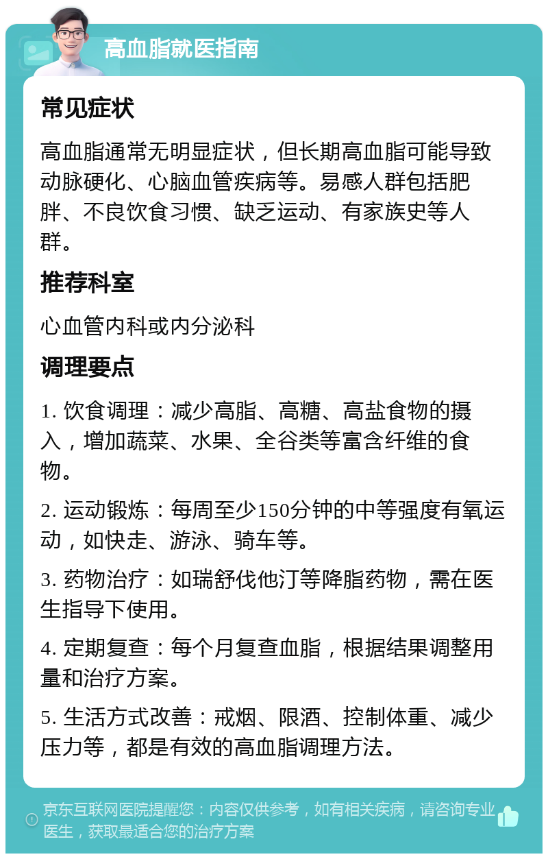 高血脂就医指南 常见症状 高血脂通常无明显症状，但长期高血脂可能导致动脉硬化、心脑血管疾病等。易感人群包括肥胖、不良饮食习惯、缺乏运动、有家族史等人群。 推荐科室 心血管内科或内分泌科 调理要点 1. 饮食调理：减少高脂、高糖、高盐食物的摄入，增加蔬菜、水果、全谷类等富含纤维的食物。 2. 运动锻炼：每周至少150分钟的中等强度有氧运动，如快走、游泳、骑车等。 3. 药物治疗：如瑞舒伐他汀等降脂药物，需在医生指导下使用。 4. 定期复查：每个月复查血脂，根据结果调整用量和治疗方案。 5. 生活方式改善：戒烟、限酒、控制体重、减少压力等，都是有效的高血脂调理方法。