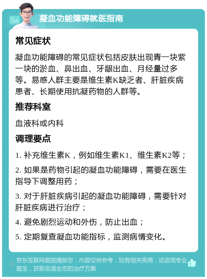 凝血功能障碍就医指南 常见症状 凝血功能障碍的常见症状包括皮肤出现青一块紫一块的淤血、鼻出血、牙龈出血、月经量过多等。易感人群主要是维生素K缺乏者、肝脏疾病患者、长期使用抗凝药物的人群等。 推荐科室 血液科或内科 调理要点 1. 补充维生素K，例如维生素K1、维生素K2等； 2. 如果是药物引起的凝血功能障碍，需要在医生指导下调整用药； 3. 对于肝脏疾病引起的凝血功能障碍，需要针对肝脏疾病进行治疗； 4. 避免剧烈运动和外伤，防止出血； 5. 定期复查凝血功能指标，监测病情变化。