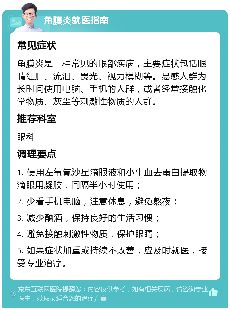 角膜炎就医指南 常见症状 角膜炎是一种常见的眼部疾病，主要症状包括眼睛红肿、流泪、畏光、视力模糊等。易感人群为长时间使用电脑、手机的人群，或者经常接触化学物质、灰尘等刺激性物质的人群。 推荐科室 眼科 调理要点 1. 使用左氧氟沙星滴眼液和小牛血去蛋白提取物滴眼用凝胶，间隔半小时使用； 2. 少看手机电脑，注意休息，避免熬夜； 3. 减少酗酒，保持良好的生活习惯； 4. 避免接触刺激性物质，保护眼睛； 5. 如果症状加重或持续不改善，应及时就医，接受专业治疗。