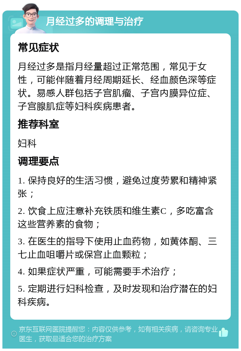 月经过多的调理与治疗 常见症状 月经过多是指月经量超过正常范围，常见于女性，可能伴随着月经周期延长、经血颜色深等症状。易感人群包括子宫肌瘤、子宫内膜异位症、子宫腺肌症等妇科疾病患者。 推荐科室 妇科 调理要点 1. 保持良好的生活习惯，避免过度劳累和精神紧张； 2. 饮食上应注意补充铁质和维生素C，多吃富含这些营养素的食物； 3. 在医生的指导下使用止血药物，如黄体酮、三七止血咀嚼片或保宫止血颗粒； 4. 如果症状严重，可能需要手术治疗； 5. 定期进行妇科检查，及时发现和治疗潜在的妇科疾病。