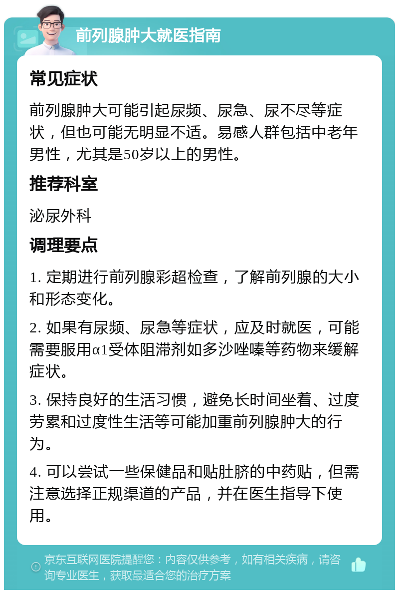 前列腺肿大就医指南 常见症状 前列腺肿大可能引起尿频、尿急、尿不尽等症状，但也可能无明显不适。易感人群包括中老年男性，尤其是50岁以上的男性。 推荐科室 泌尿外科 调理要点 1. 定期进行前列腺彩超检查，了解前列腺的大小和形态变化。 2. 如果有尿频、尿急等症状，应及时就医，可能需要服用α1受体阻滞剂如多沙唑嗪等药物来缓解症状。 3. 保持良好的生活习惯，避免长时间坐着、过度劳累和过度性生活等可能加重前列腺肿大的行为。 4. 可以尝试一些保健品和贴肚脐的中药贴，但需注意选择正规渠道的产品，并在医生指导下使用。