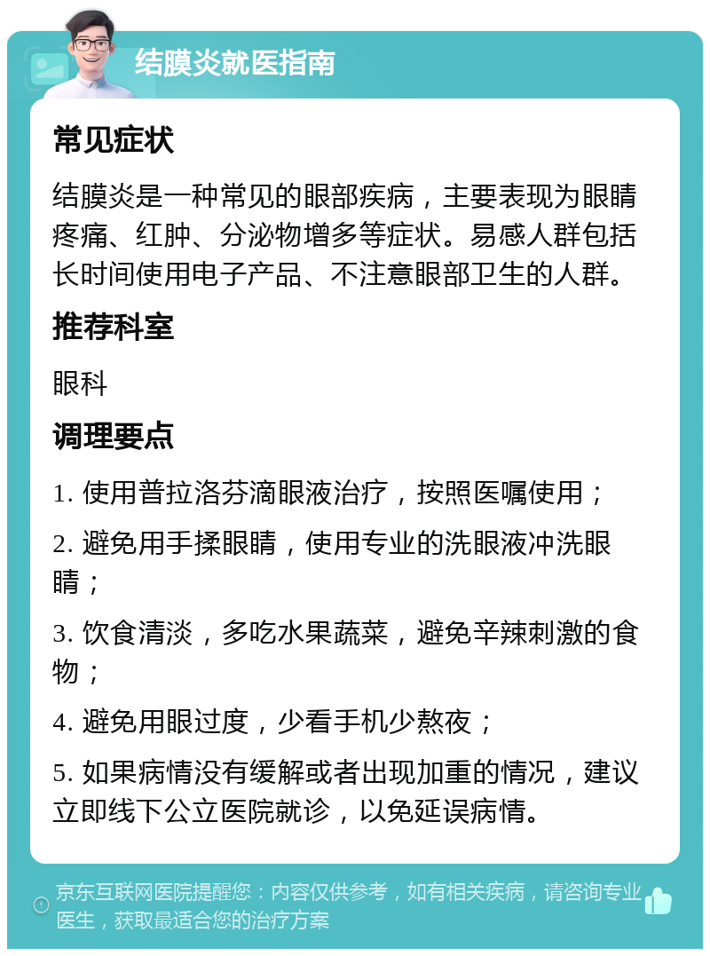 结膜炎就医指南 常见症状 结膜炎是一种常见的眼部疾病，主要表现为眼睛疼痛、红肿、分泌物增多等症状。易感人群包括长时间使用电子产品、不注意眼部卫生的人群。 推荐科室 眼科 调理要点 1. 使用普拉洛芬滴眼液治疗，按照医嘱使用； 2. 避免用手揉眼睛，使用专业的洗眼液冲洗眼睛； 3. 饮食清淡，多吃水果蔬菜，避免辛辣刺激的食物； 4. 避免用眼过度，少看手机少熬夜； 5. 如果病情没有缓解或者出现加重的情况，建议立即线下公立医院就诊，以免延误病情。