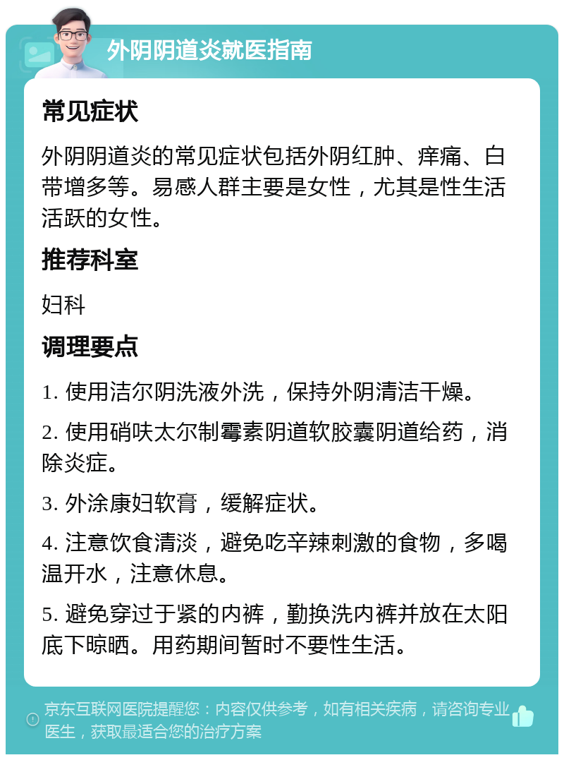 外阴阴道炎就医指南 常见症状 外阴阴道炎的常见症状包括外阴红肿、痒痛、白带增多等。易感人群主要是女性，尤其是性生活活跃的女性。 推荐科室 妇科 调理要点 1. 使用洁尔阴洗液外洗，保持外阴清洁干燥。 2. 使用硝呋太尔制霉素阴道软胶囊阴道给药，消除炎症。 3. 外涂康妇软膏，缓解症状。 4. 注意饮食清淡，避免吃辛辣刺激的食物，多喝温开水，注意休息。 5. 避免穿过于紧的内裤，勤换洗内裤并放在太阳底下晾晒。用药期间暂时不要性生活。