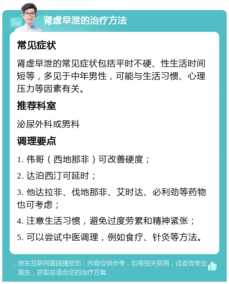 肾虚早泄的治疗方法 常见症状 肾虚早泄的常见症状包括平时不硬、性生活时间短等，多见于中年男性，可能与生活习惯、心理压力等因素有关。 推荐科室 泌尿外科或男科 调理要点 1. 伟哥（西地那非）可改善硬度； 2. 达泊西汀可延时； 3. 他达拉非、伐地那非、艾时达、必利劲等药物也可考虑； 4. 注意生活习惯，避免过度劳累和精神紧张； 5. 可以尝试中医调理，例如食疗、针灸等方法。