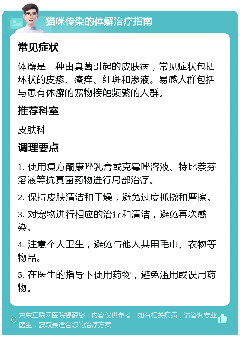 猫咪传染的体癣治疗指南 常见症状 体癣是一种由真菌引起的皮肤病，常见症状包括环状的皮疹、瘙痒、红斑和渗液。易感人群包括与患有体癣的宠物接触频繁的人群。 推荐科室 皮肤科 调理要点 1. 使用复方酮康唑乳膏或克霉唑溶液、特比萘芬溶液等抗真菌药物进行局部治疗。 2. 保持皮肤清洁和干燥，避免过度抓挠和摩擦。 3. 对宠物进行相应的治疗和清洁，避免再次感染。 4. 注意个人卫生，避免与他人共用毛巾、衣物等物品。 5. 在医生的指导下使用药物，避免滥用或误用药物。