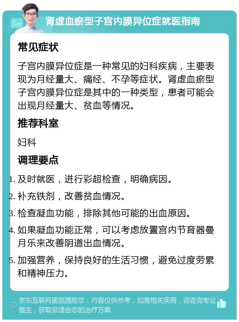 肾虚血瘀型子宫内膜异位症就医指南 常见症状 子宫内膜异位症是一种常见的妇科疾病，主要表现为月经量大、痛经、不孕等症状。肾虚血瘀型子宫内膜异位症是其中的一种类型，患者可能会出现月经量大、贫血等情况。 推荐科室 妇科 调理要点 及时就医，进行彩超检查，明确病因。 补充铁剂，改善贫血情况。 检查凝血功能，排除其他可能的出血原因。 如果凝血功能正常，可以考虑放置宫内节育器曼月乐来改善阴道出血情况。 加强营养，保持良好的生活习惯，避免过度劳累和精神压力。