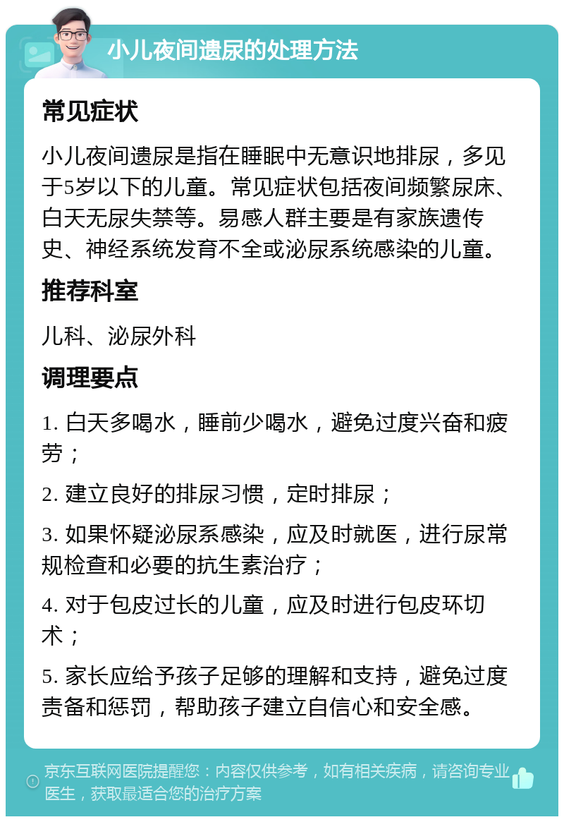 小儿夜间遗尿的处理方法 常见症状 小儿夜间遗尿是指在睡眠中无意识地排尿，多见于5岁以下的儿童。常见症状包括夜间频繁尿床、白天无尿失禁等。易感人群主要是有家族遗传史、神经系统发育不全或泌尿系统感染的儿童。 推荐科室 儿科、泌尿外科 调理要点 1. 白天多喝水，睡前少喝水，避免过度兴奋和疲劳； 2. 建立良好的排尿习惯，定时排尿； 3. 如果怀疑泌尿系感染，应及时就医，进行尿常规检查和必要的抗生素治疗； 4. 对于包皮过长的儿童，应及时进行包皮环切术； 5. 家长应给予孩子足够的理解和支持，避免过度责备和惩罚，帮助孩子建立自信心和安全感。