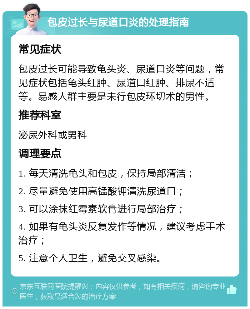 包皮过长与尿道口炎的处理指南 常见症状 包皮过长可能导致龟头炎、尿道口炎等问题，常见症状包括龟头红肿、尿道口红肿、排尿不适等。易感人群主要是未行包皮环切术的男性。 推荐科室 泌尿外科或男科 调理要点 1. 每天清洗龟头和包皮，保持局部清洁； 2. 尽量避免使用高锰酸钾清洗尿道口； 3. 可以涂抹红霉素软膏进行局部治疗； 4. 如果有龟头炎反复发作等情况，建议考虑手术治疗； 5. 注意个人卫生，避免交叉感染。