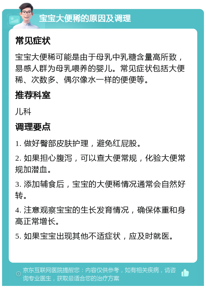 宝宝大便稀的原因及调理 常见症状 宝宝大便稀可能是由于母乳中乳糖含量高所致，易感人群为母乳喂养的婴儿。常见症状包括大便稀、次数多、偶尔像水一样的便便等。 推荐科室 儿科 调理要点 1. 做好臀部皮肤护理，避免红屁股。 2. 如果担心腹泻，可以查大便常规，化验大便常规加潜血。 3. 添加辅食后，宝宝的大便稀情况通常会自然好转。 4. 注意观察宝宝的生长发育情况，确保体重和身高正常增长。 5. 如果宝宝出现其他不适症状，应及时就医。