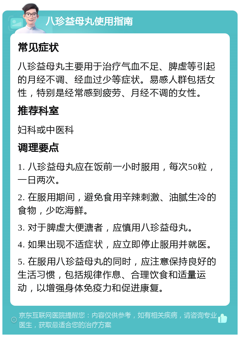 八珍益母丸使用指南 常见症状 八珍益母丸主要用于治疗气血不足、脾虚等引起的月经不调、经血过少等症状。易感人群包括女性，特别是经常感到疲劳、月经不调的女性。 推荐科室 妇科或中医科 调理要点 1. 八珍益母丸应在饭前一小时服用，每次50粒，一日两次。 2. 在服用期间，避免食用辛辣刺激、油腻生冷的食物，少吃海鲜。 3. 对于脾虚大便溏者，应慎用八珍益母丸。 4. 如果出现不适症状，应立即停止服用并就医。 5. 在服用八珍益母丸的同时，应注意保持良好的生活习惯，包括规律作息、合理饮食和适量运动，以增强身体免疫力和促进康复。