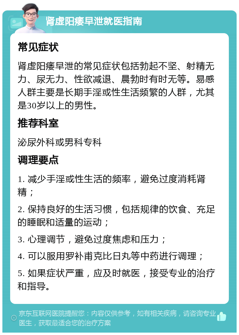 肾虚阳痿早泄就医指南 常见症状 肾虚阳痿早泄的常见症状包括勃起不坚、射精无力、尿无力、性欲减退、晨勃时有时无等。易感人群主要是长期手淫或性生活频繁的人群，尤其是30岁以上的男性。 推荐科室 泌尿外科或男科专科 调理要点 1. 减少手淫或性生活的频率，避免过度消耗肾精； 2. 保持良好的生活习惯，包括规律的饮食、充足的睡眠和适量的运动； 3. 心理调节，避免过度焦虑和压力； 4. 可以服用罗补甫克比日丸等中药进行调理； 5. 如果症状严重，应及时就医，接受专业的治疗和指导。