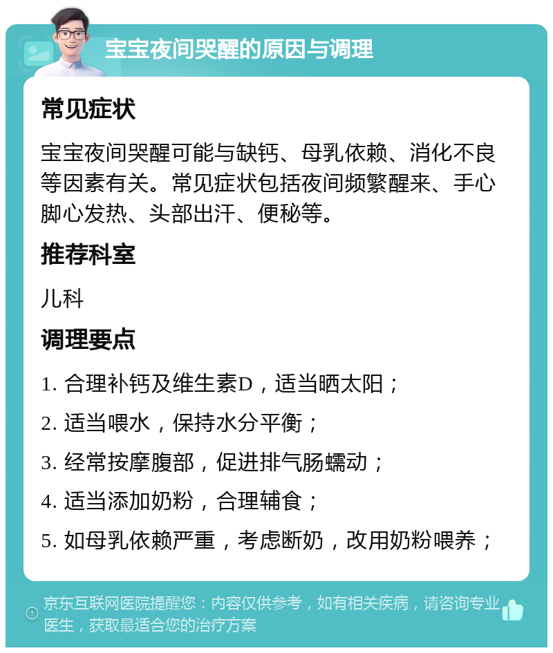 宝宝夜间哭醒的原因与调理 常见症状 宝宝夜间哭醒可能与缺钙、母乳依赖、消化不良等因素有关。常见症状包括夜间频繁醒来、手心脚心发热、头部出汗、便秘等。 推荐科室 儿科 调理要点 1. 合理补钙及维生素D，适当晒太阳； 2. 适当喂水，保持水分平衡； 3. 经常按摩腹部，促进排气肠蠕动； 4. 适当添加奶粉，合理辅食； 5. 如母乳依赖严重，考虑断奶，改用奶粉喂养；