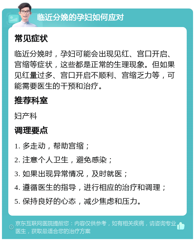 临近分娩的孕妇如何应对 常见症状 临近分娩时，孕妇可能会出现见红、宫口开启、宫缩等症状，这些都是正常的生理现象。但如果见红量过多、宫口开启不顺利、宫缩乏力等，可能需要医生的干预和治疗。 推荐科室 妇产科 调理要点 1. 多走动，帮助宫缩； 2. 注意个人卫生，避免感染； 3. 如果出现异常情况，及时就医； 4. 遵循医生的指导，进行相应的治疗和调理； 5. 保持良好的心态，减少焦虑和压力。