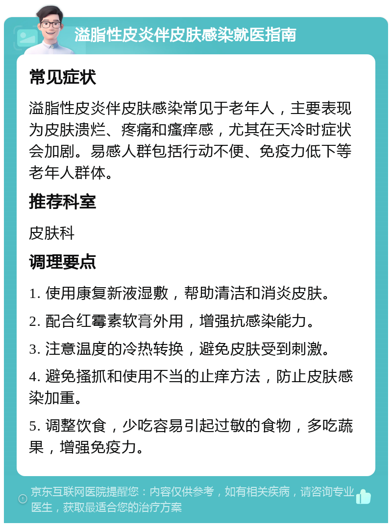 溢脂性皮炎伴皮肤感染就医指南 常见症状 溢脂性皮炎伴皮肤感染常见于老年人，主要表现为皮肤溃烂、疼痛和瘙痒感，尤其在天冷时症状会加剧。易感人群包括行动不便、免疫力低下等老年人群体。 推荐科室 皮肤科 调理要点 1. 使用康复新液湿敷，帮助清洁和消炎皮肤。 2. 配合红霉素软膏外用，增强抗感染能力。 3. 注意温度的冷热转换，避免皮肤受到刺激。 4. 避免搔抓和使用不当的止痒方法，防止皮肤感染加重。 5. 调整饮食，少吃容易引起过敏的食物，多吃蔬果，增强免疫力。