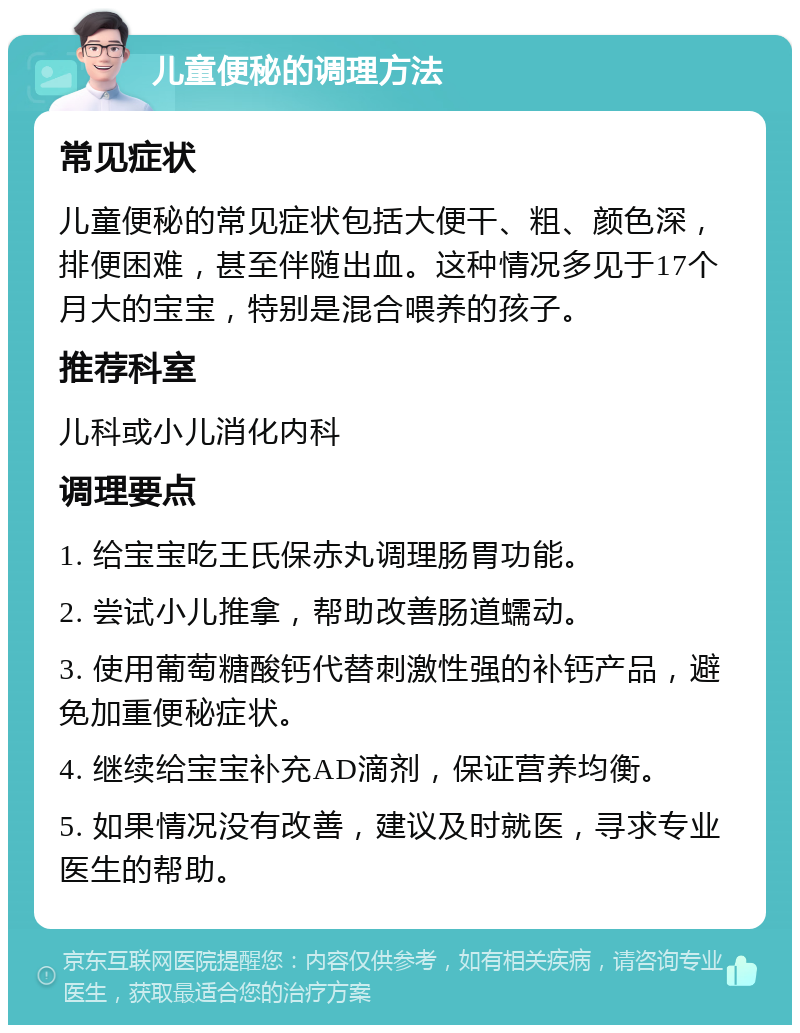 儿童便秘的调理方法 常见症状 儿童便秘的常见症状包括大便干、粗、颜色深，排便困难，甚至伴随出血。这种情况多见于17个月大的宝宝，特别是混合喂养的孩子。 推荐科室 儿科或小儿消化内科 调理要点 1. 给宝宝吃王氏保赤丸调理肠胃功能。 2. 尝试小儿推拿，帮助改善肠道蠕动。 3. 使用葡萄糖酸钙代替刺激性强的补钙产品，避免加重便秘症状。 4. 继续给宝宝补充AD滴剂，保证营养均衡。 5. 如果情况没有改善，建议及时就医，寻求专业医生的帮助。