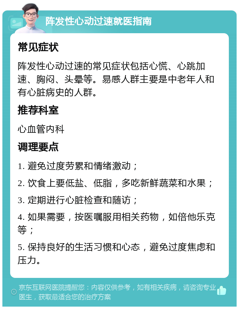 阵发性心动过速就医指南 常见症状 阵发性心动过速的常见症状包括心慌、心跳加速、胸闷、头晕等。易感人群主要是中老年人和有心脏病史的人群。 推荐科室 心血管内科 调理要点 1. 避免过度劳累和情绪激动； 2. 饮食上要低盐、低脂，多吃新鲜蔬菜和水果； 3. 定期进行心脏检查和随访； 4. 如果需要，按医嘱服用相关药物，如倍他乐克等； 5. 保持良好的生活习惯和心态，避免过度焦虑和压力。