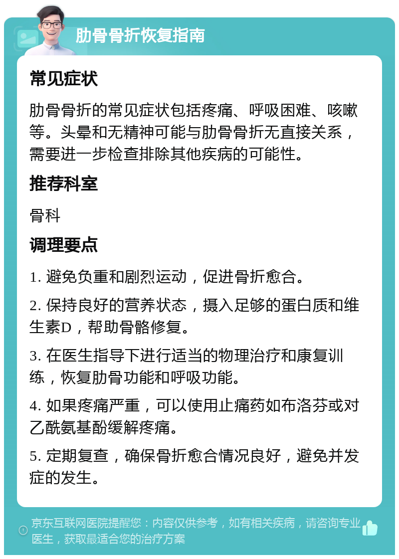 肋骨骨折恢复指南 常见症状 肋骨骨折的常见症状包括疼痛、呼吸困难、咳嗽等。头晕和无精神可能与肋骨骨折无直接关系，需要进一步检查排除其他疾病的可能性。 推荐科室 骨科 调理要点 1. 避免负重和剧烈运动，促进骨折愈合。 2. 保持良好的营养状态，摄入足够的蛋白质和维生素D，帮助骨骼修复。 3. 在医生指导下进行适当的物理治疗和康复训练，恢复肋骨功能和呼吸功能。 4. 如果疼痛严重，可以使用止痛药如布洛芬或对乙酰氨基酚缓解疼痛。 5. 定期复查，确保骨折愈合情况良好，避免并发症的发生。