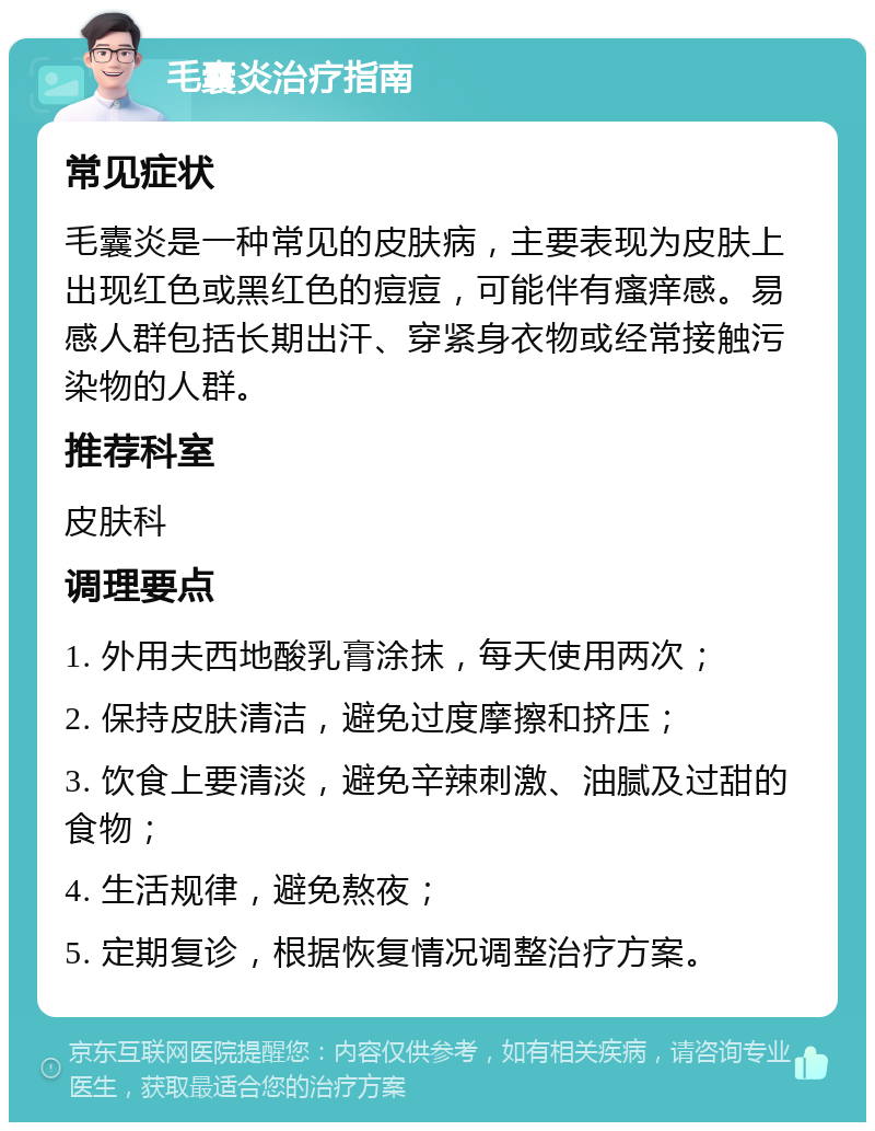 毛囊炎治疗指南 常见症状 毛囊炎是一种常见的皮肤病，主要表现为皮肤上出现红色或黑红色的痘痘，可能伴有瘙痒感。易感人群包括长期出汗、穿紧身衣物或经常接触污染物的人群。 推荐科室 皮肤科 调理要点 1. 外用夫西地酸乳膏涂抹，每天使用两次； 2. 保持皮肤清洁，避免过度摩擦和挤压； 3. 饮食上要清淡，避免辛辣刺激、油腻及过甜的食物； 4. 生活规律，避免熬夜； 5. 定期复诊，根据恢复情况调整治疗方案。