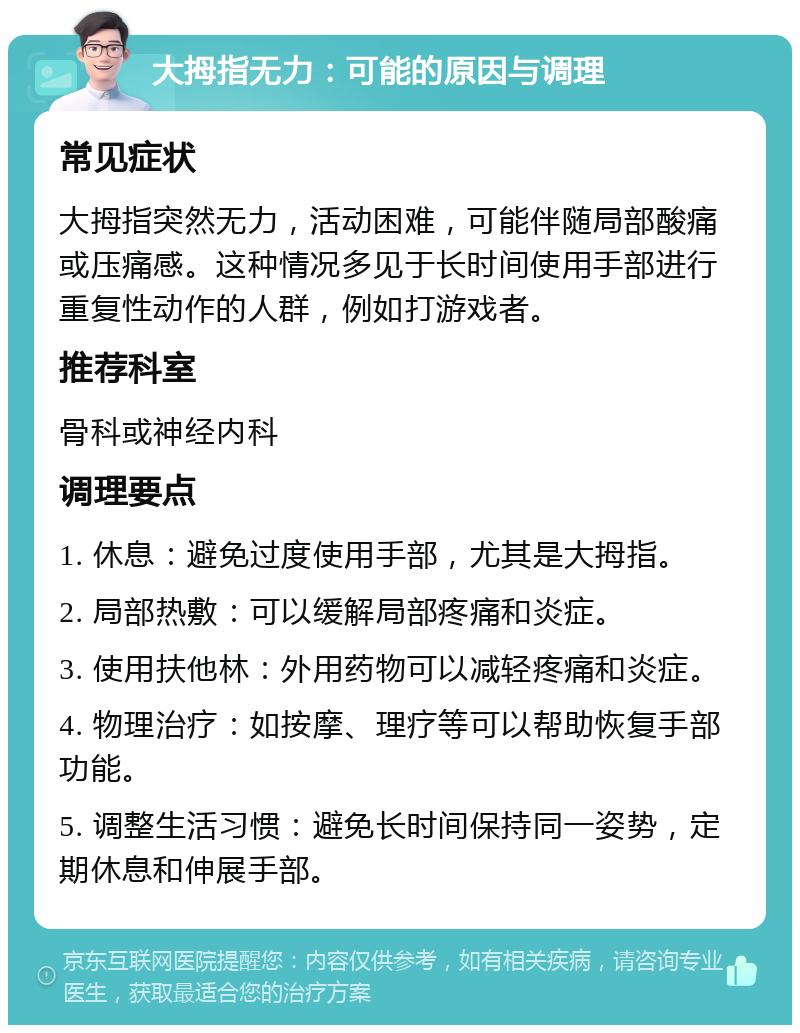 大拇指无力：可能的原因与调理 常见症状 大拇指突然无力，活动困难，可能伴随局部酸痛或压痛感。这种情况多见于长时间使用手部进行重复性动作的人群，例如打游戏者。 推荐科室 骨科或神经内科 调理要点 1. 休息：避免过度使用手部，尤其是大拇指。 2. 局部热敷：可以缓解局部疼痛和炎症。 3. 使用扶他林：外用药物可以减轻疼痛和炎症。 4. 物理治疗：如按摩、理疗等可以帮助恢复手部功能。 5. 调整生活习惯：避免长时间保持同一姿势，定期休息和伸展手部。