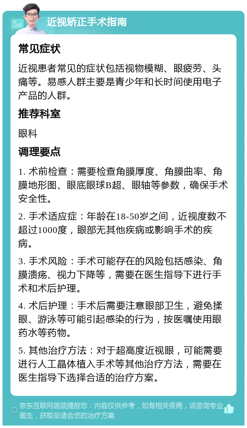 近视矫正手术指南 常见症状 近视患者常见的症状包括视物模糊、眼疲劳、头痛等。易感人群主要是青少年和长时间使用电子产品的人群。 推荐科室 眼科 调理要点 1. 术前检查：需要检查角膜厚度、角膜曲率、角膜地形图、眼底眼球B超、眼轴等参数，确保手术安全性。 2. 手术适应症：年龄在18-50岁之间，近视度数不超过1000度，眼部无其他疾病或影响手术的疾病。 3. 手术风险：手术可能存在的风险包括感染、角膜溃疡、视力下降等，需要在医生指导下进行手术和术后护理。 4. 术后护理：手术后需要注意眼部卫生，避免揉眼、游泳等可能引起感染的行为，按医嘱使用眼药水等药物。 5. 其他治疗方法：对于超高度近视眼，可能需要进行人工晶体植入手术等其他治疗方法，需要在医生指导下选择合适的治疗方案。