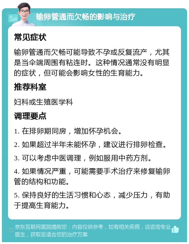 输卵管通而欠畅的影响与治疗 常见症状 输卵管通而欠畅可能导致不孕或反复流产，尤其是当伞端周围有粘连时。这种情况通常没有明显的症状，但可能会影响女性的生育能力。 推荐科室 妇科或生殖医学科 调理要点 1. 在排卵期同房，增加怀孕机会。 2. 如果超过半年未能怀孕，建议进行排卵检查。 3. 可以考虑中医调理，例如服用中药方剂。 4. 如果情况严重，可能需要手术治疗来修复输卵管的结构和功能。 5. 保持良好的生活习惯和心态，减少压力，有助于提高生育能力。