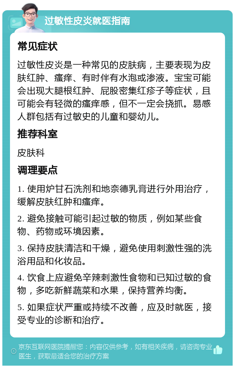 过敏性皮炎就医指南 常见症状 过敏性皮炎是一种常见的皮肤病，主要表现为皮肤红肿、瘙痒、有时伴有水泡或渗液。宝宝可能会出现大腿根红肿、屁股密集红疹子等症状，且可能会有轻微的瘙痒感，但不一定会挠抓。易感人群包括有过敏史的儿童和婴幼儿。 推荐科室 皮肤科 调理要点 1. 使用炉甘石洗剂和地奈德乳膏进行外用治疗，缓解皮肤红肿和瘙痒。 2. 避免接触可能引起过敏的物质，例如某些食物、药物或环境因素。 3. 保持皮肤清洁和干燥，避免使用刺激性强的洗浴用品和化妆品。 4. 饮食上应避免辛辣刺激性食物和已知过敏的食物，多吃新鲜蔬菜和水果，保持营养均衡。 5. 如果症状严重或持续不改善，应及时就医，接受专业的诊断和治疗。