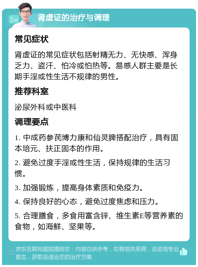 肾虚证的治疗与调理 常见症状 肾虚证的常见症状包括射精无力、无快感、浑身乏力、盗汗、怕冷或怕热等。易感人群主要是长期手淫或性生活不规律的男性。 推荐科室 泌尿外科或中医科 调理要点 1. 中成药参芪博力康和仙灵脾搭配治疗，具有固本培元、扶正固本的作用。 2. 避免过度手淫或性生活，保持规律的生活习惯。 3. 加强锻炼，提高身体素质和免疫力。 4. 保持良好的心态，避免过度焦虑和压力。 5. 合理膳食，多食用富含锌、维生素E等营养素的食物，如海鲜、坚果等。