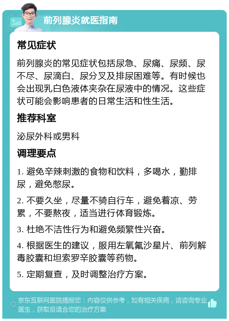 前列腺炎就医指南 常见症状 前列腺炎的常见症状包括尿急、尿痛、尿频、尿不尽、尿滴白、尿分叉及排尿困难等。有时候也会出现乳白色液体夹杂在尿液中的情况。这些症状可能会影响患者的日常生活和性生活。 推荐科室 泌尿外科或男科 调理要点 1. 避免辛辣刺激的食物和饮料，多喝水，勤排尿，避免憋尿。 2. 不要久坐，尽量不骑自行车，避免着凉、劳累，不要熬夜，适当进行体育锻炼。 3. 杜绝不洁性行为和避免频繁性兴奋。 4. 根据医生的建议，服用左氧氟沙星片、前列解毒胶囊和坦索罗辛胶囊等药物。 5. 定期复查，及时调整治疗方案。