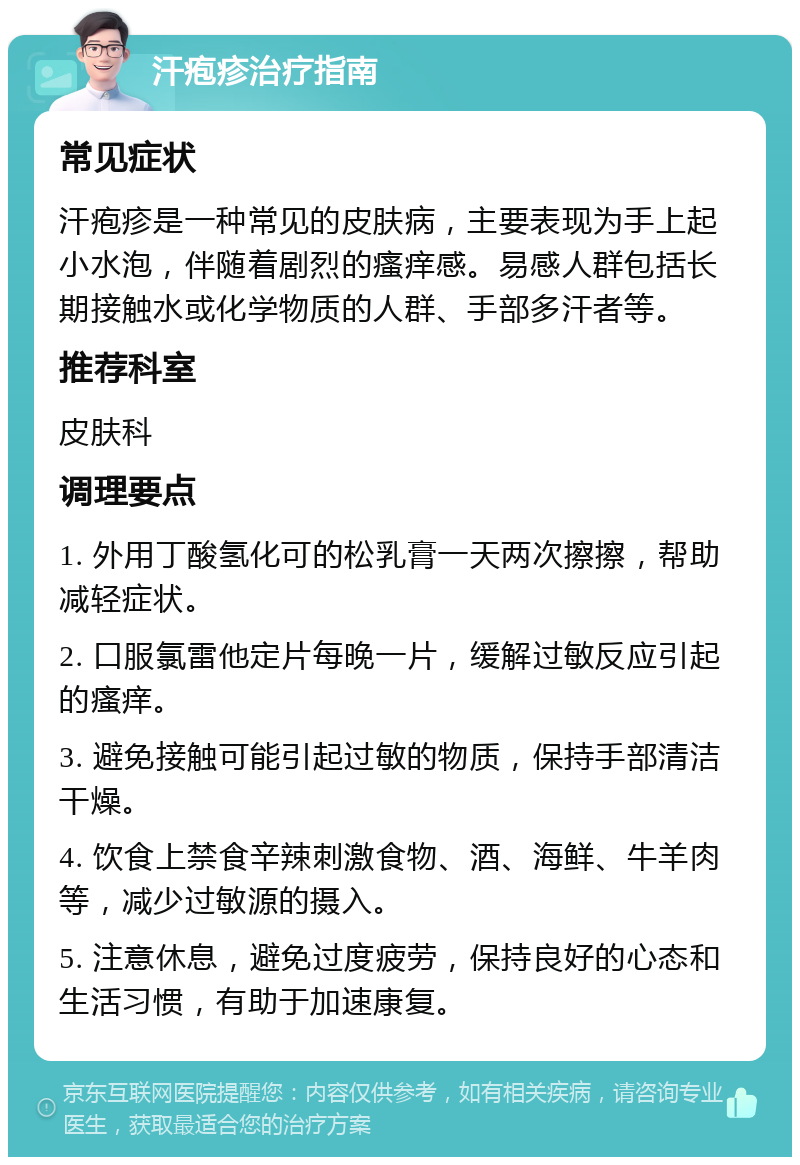 汗疱疹治疗指南 常见症状 汗疱疹是一种常见的皮肤病，主要表现为手上起小水泡，伴随着剧烈的瘙痒感。易感人群包括长期接触水或化学物质的人群、手部多汗者等。 推荐科室 皮肤科 调理要点 1. 外用丁酸氢化可的松乳膏一天两次擦擦，帮助减轻症状。 2. 口服氯雷他定片每晚一片，缓解过敏反应引起的瘙痒。 3. 避免接触可能引起过敏的物质，保持手部清洁干燥。 4. 饮食上禁食辛辣刺激食物、酒、海鲜、牛羊肉等，减少过敏源的摄入。 5. 注意休息，避免过度疲劳，保持良好的心态和生活习惯，有助于加速康复。