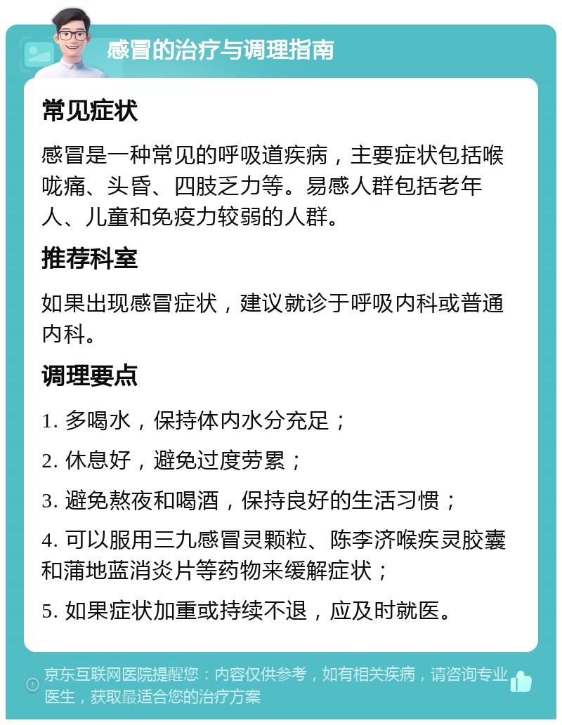 感冒的治疗与调理指南 常见症状 感冒是一种常见的呼吸道疾病，主要症状包括喉咙痛、头昏、四肢乏力等。易感人群包括老年人、儿童和免疫力较弱的人群。 推荐科室 如果出现感冒症状，建议就诊于呼吸内科或普通内科。 调理要点 1. 多喝水，保持体内水分充足； 2. 休息好，避免过度劳累； 3. 避免熬夜和喝酒，保持良好的生活习惯； 4. 可以服用三九感冒灵颗粒、陈李济喉疾灵胶囊和蒲地蓝消炎片等药物来缓解症状； 5. 如果症状加重或持续不退，应及时就医。