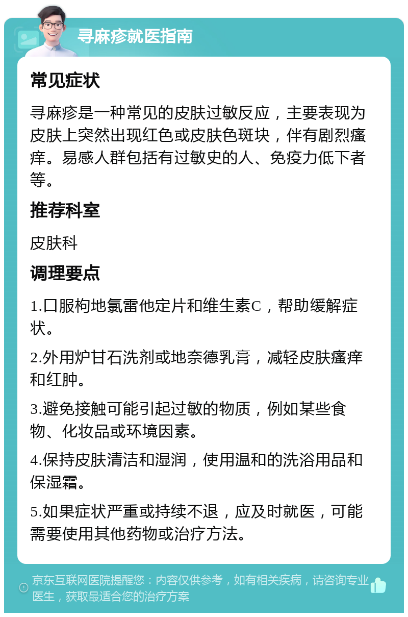 寻麻疹就医指南 常见症状 寻麻疹是一种常见的皮肤过敏反应，主要表现为皮肤上突然出现红色或皮肤色斑块，伴有剧烈瘙痒。易感人群包括有过敏史的人、免疫力低下者等。 推荐科室 皮肤科 调理要点 1.口服枸地氯雷他定片和维生素C，帮助缓解症状。 2.外用炉甘石洗剂或地奈德乳膏，减轻皮肤瘙痒和红肿。 3.避免接触可能引起过敏的物质，例如某些食物、化妆品或环境因素。 4.保持皮肤清洁和湿润，使用温和的洗浴用品和保湿霜。 5.如果症状严重或持续不退，应及时就医，可能需要使用其他药物或治疗方法。