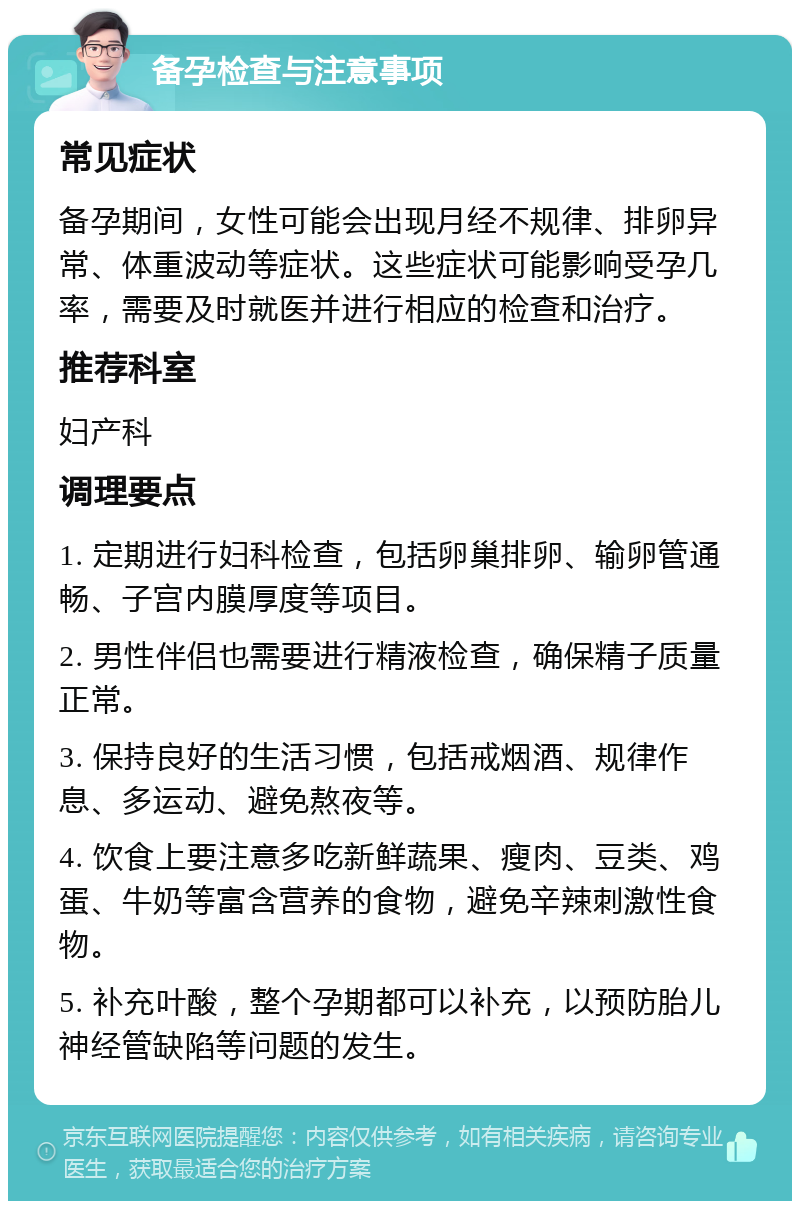 备孕检查与注意事项 常见症状 备孕期间，女性可能会出现月经不规律、排卵异常、体重波动等症状。这些症状可能影响受孕几率，需要及时就医并进行相应的检查和治疗。 推荐科室 妇产科 调理要点 1. 定期进行妇科检查，包括卵巢排卵、输卵管通畅、子宫内膜厚度等项目。 2. 男性伴侣也需要进行精液检查，确保精子质量正常。 3. 保持良好的生活习惯，包括戒烟酒、规律作息、多运动、避免熬夜等。 4. 饮食上要注意多吃新鲜蔬果、瘦肉、豆类、鸡蛋、牛奶等富含营养的食物，避免辛辣刺激性食物。 5. 补充叶酸，整个孕期都可以补充，以预防胎儿神经管缺陷等问题的发生。