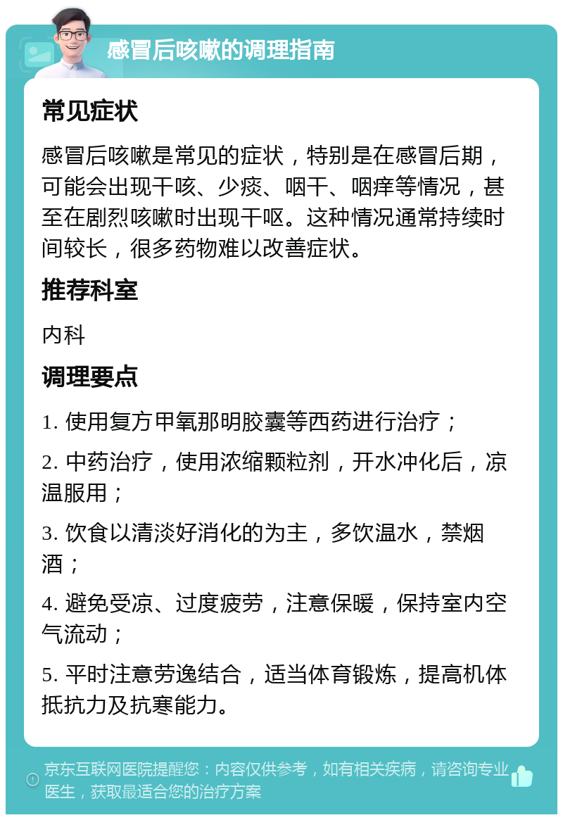 感冒后咳嗽的调理指南 常见症状 感冒后咳嗽是常见的症状，特别是在感冒后期，可能会出现干咳、少痰、咽干、咽痒等情况，甚至在剧烈咳嗽时出现干呕。这种情况通常持续时间较长，很多药物难以改善症状。 推荐科室 内科 调理要点 1. 使用复方甲氧那明胶囊等西药进行治疗； 2. 中药治疗，使用浓缩颗粒剂，开水冲化后，凉温服用； 3. 饮食以清淡好消化的为主，多饮温水，禁烟酒； 4. 避免受凉、过度疲劳，注意保暖，保持室内空气流动； 5. 平时注意劳逸结合，适当体育锻炼，提高机体抵抗力及抗寒能力。