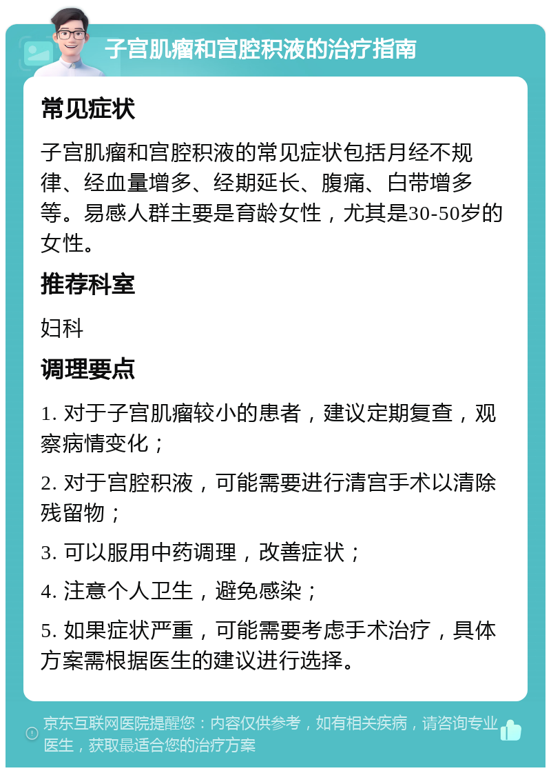 子宫肌瘤和宫腔积液的治疗指南 常见症状 子宫肌瘤和宫腔积液的常见症状包括月经不规律、经血量增多、经期延长、腹痛、白带增多等。易感人群主要是育龄女性，尤其是30-50岁的女性。 推荐科室 妇科 调理要点 1. 对于子宫肌瘤较小的患者，建议定期复查，观察病情变化； 2. 对于宫腔积液，可能需要进行清宫手术以清除残留物； 3. 可以服用中药调理，改善症状； 4. 注意个人卫生，避免感染； 5. 如果症状严重，可能需要考虑手术治疗，具体方案需根据医生的建议进行选择。