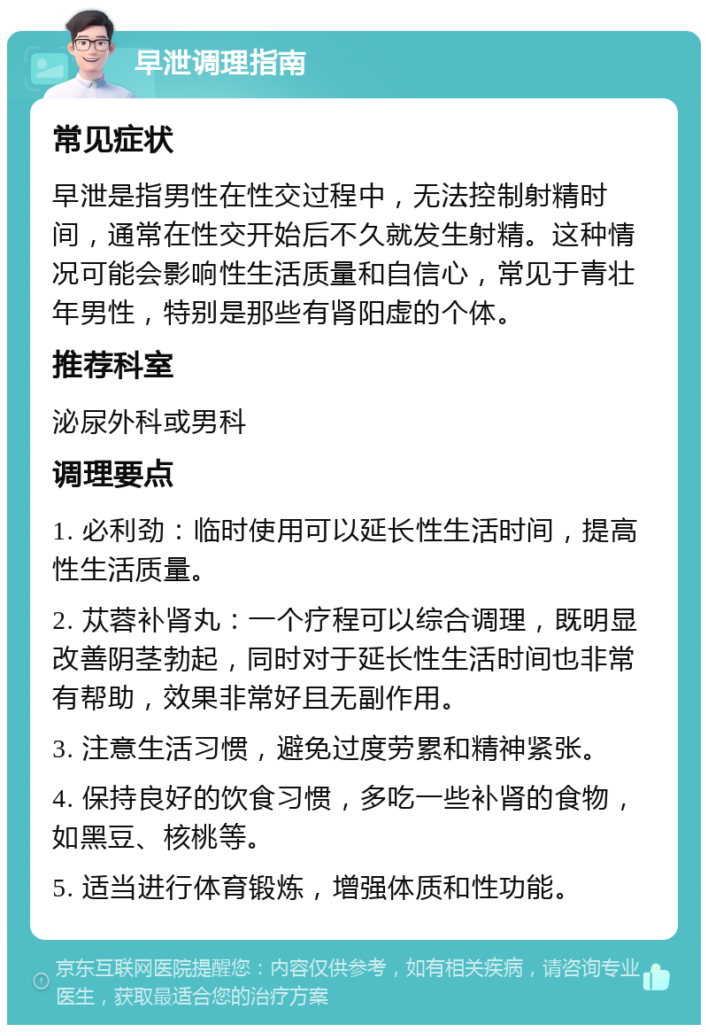 早泄调理指南 常见症状 早泄是指男性在性交过程中，无法控制射精时间，通常在性交开始后不久就发生射精。这种情况可能会影响性生活质量和自信心，常见于青壮年男性，特别是那些有肾阳虚的个体。 推荐科室 泌尿外科或男科 调理要点 1. 必利劲：临时使用可以延长性生活时间，提高性生活质量。 2. 苁蓉补肾丸：一个疗程可以综合调理，既明显改善阴茎勃起，同时对于延长性生活时间也非常有帮助，效果非常好且无副作用。 3. 注意生活习惯，避免过度劳累和精神紧张。 4. 保持良好的饮食习惯，多吃一些补肾的食物，如黑豆、核桃等。 5. 适当进行体育锻炼，增强体质和性功能。