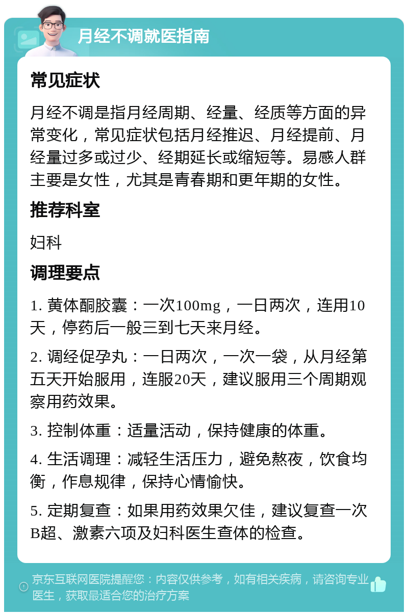 月经不调就医指南 常见症状 月经不调是指月经周期、经量、经质等方面的异常变化，常见症状包括月经推迟、月经提前、月经量过多或过少、经期延长或缩短等。易感人群主要是女性，尤其是青春期和更年期的女性。 推荐科室 妇科 调理要点 1. 黄体酮胶囊：一次100mg，一日两次，连用10天，停药后一般三到七天来月经。 2. 调经促孕丸：一日两次，一次一袋，从月经第五天开始服用，连服20天，建议服用三个周期观察用药效果。 3. 控制体重：适量活动，保持健康的体重。 4. 生活调理：减轻生活压力，避免熬夜，饮食均衡，作息规律，保持心情愉快。 5. 定期复查：如果用药效果欠佳，建议复查一次B超、激素六项及妇科医生查体的检查。