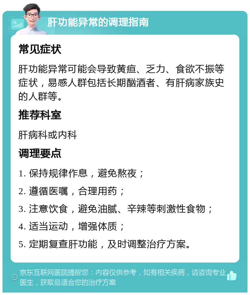 肝功能异常的调理指南 常见症状 肝功能异常可能会导致黄疸、乏力、食欲不振等症状，易感人群包括长期酗酒者、有肝病家族史的人群等。 推荐科室 肝病科或内科 调理要点 1. 保持规律作息，避免熬夜； 2. 遵循医嘱，合理用药； 3. 注意饮食，避免油腻、辛辣等刺激性食物； 4. 适当运动，增强体质； 5. 定期复查肝功能，及时调整治疗方案。