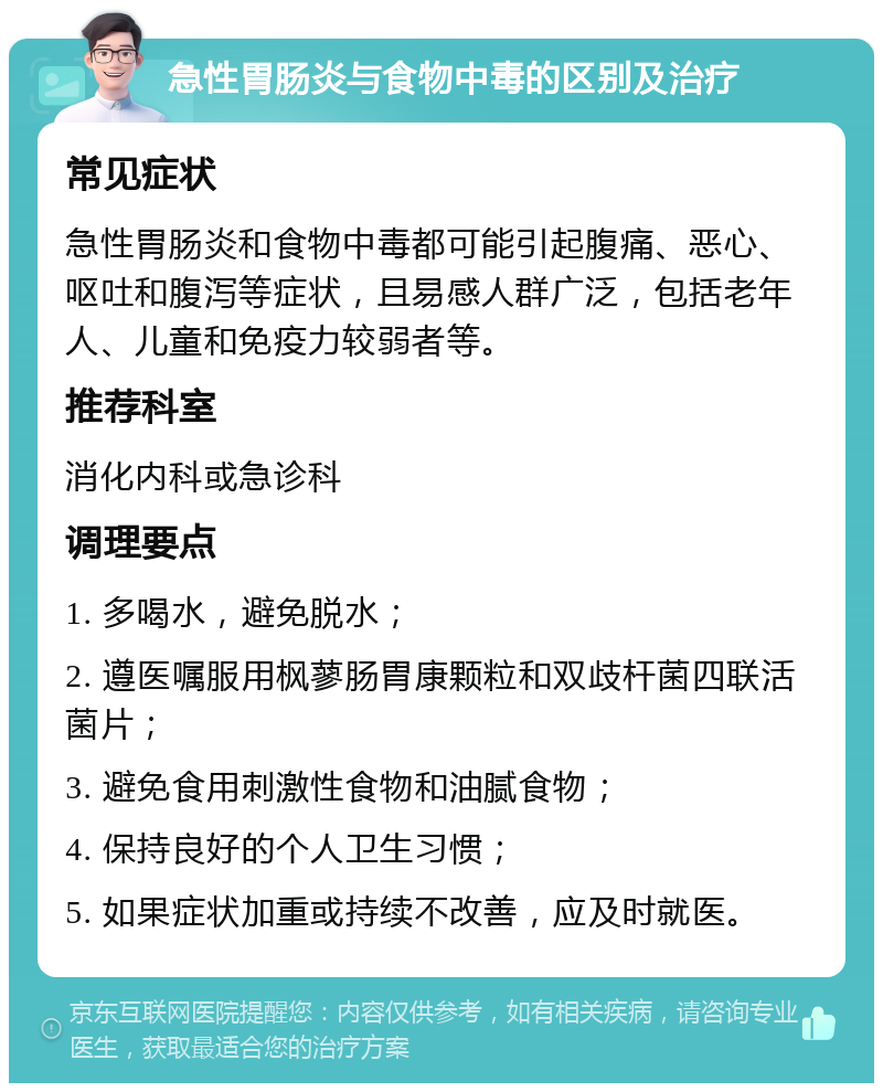 急性胃肠炎与食物中毒的区别及治疗 常见症状 急性胃肠炎和食物中毒都可能引起腹痛、恶心、呕吐和腹泻等症状，且易感人群广泛，包括老年人、儿童和免疫力较弱者等。 推荐科室 消化内科或急诊科 调理要点 1. 多喝水，避免脱水； 2. 遵医嘱服用枫蓼肠胃康颗粒和双歧杆菌四联活菌片； 3. 避免食用刺激性食物和油腻食物； 4. 保持良好的个人卫生习惯； 5. 如果症状加重或持续不改善，应及时就医。