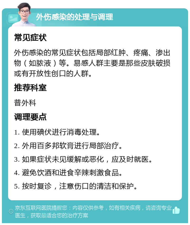 外伤感染的处理与调理 常见症状 外伤感染的常见症状包括局部红肿、疼痛、渗出物（如脓液）等。易感人群主要是那些皮肤破损或有开放性创口的人群。 推荐科室 普外科 调理要点 1. 使用碘伏进行消毒处理。 2. 外用百多邦软膏进行局部治疗。 3. 如果症状未见缓解或恶化，应及时就医。 4. 避免饮酒和进食辛辣刺激食品。 5. 按时复诊，注意伤口的清洁和保护。