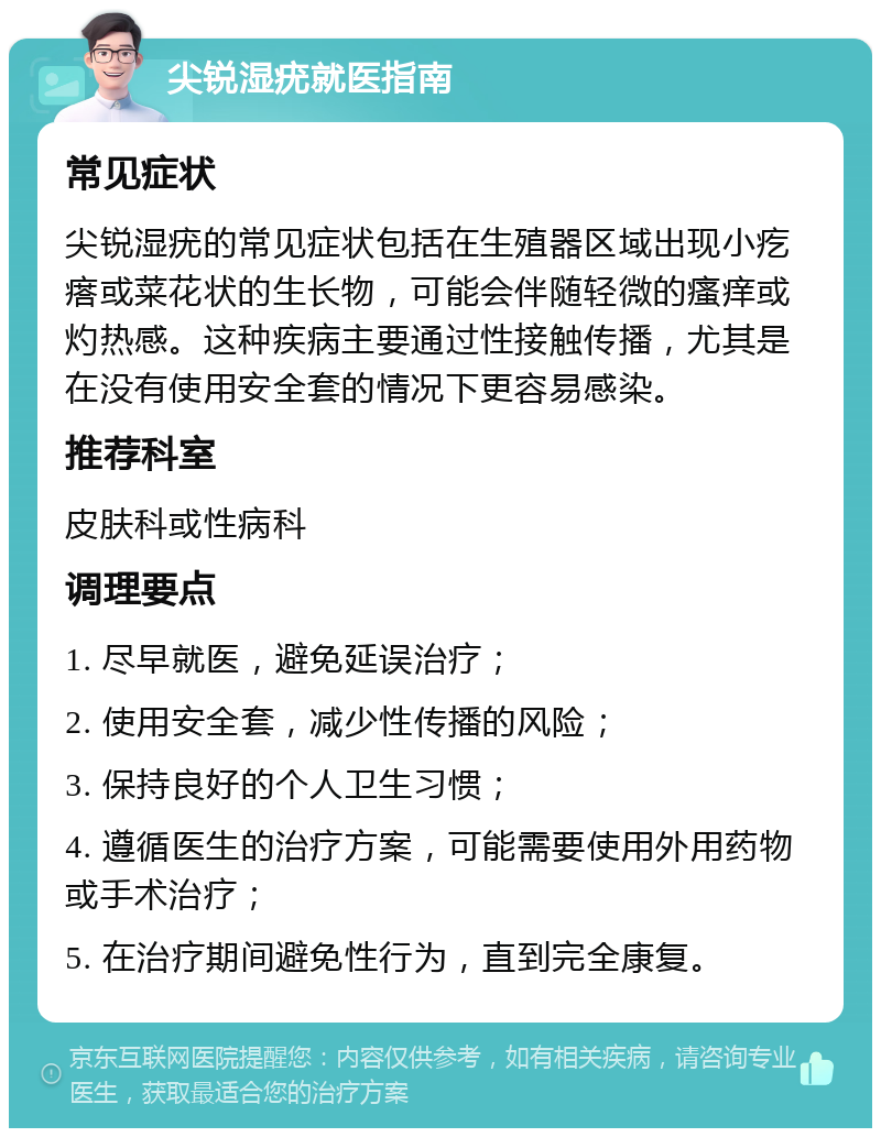 尖锐湿疣就医指南 常见症状 尖锐湿疣的常见症状包括在生殖器区域出现小疙瘩或菜花状的生长物，可能会伴随轻微的瘙痒或灼热感。这种疾病主要通过性接触传播，尤其是在没有使用安全套的情况下更容易感染。 推荐科室 皮肤科或性病科 调理要点 1. 尽早就医，避免延误治疗； 2. 使用安全套，减少性传播的风险； 3. 保持良好的个人卫生习惯； 4. 遵循医生的治疗方案，可能需要使用外用药物或手术治疗； 5. 在治疗期间避免性行为，直到完全康复。