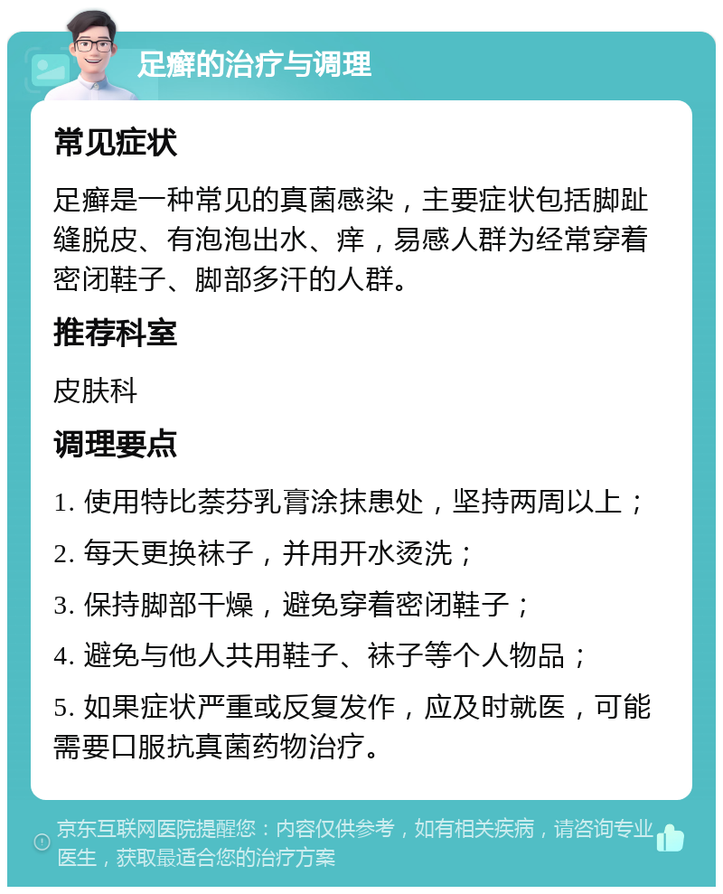 足癣的治疗与调理 常见症状 足癣是一种常见的真菌感染，主要症状包括脚趾缝脱皮、有泡泡出水、痒，易感人群为经常穿着密闭鞋子、脚部多汗的人群。 推荐科室 皮肤科 调理要点 1. 使用特比萘芬乳膏涂抹患处，坚持两周以上； 2. 每天更换袜子，并用开水烫洗； 3. 保持脚部干燥，避免穿着密闭鞋子； 4. 避免与他人共用鞋子、袜子等个人物品； 5. 如果症状严重或反复发作，应及时就医，可能需要口服抗真菌药物治疗。