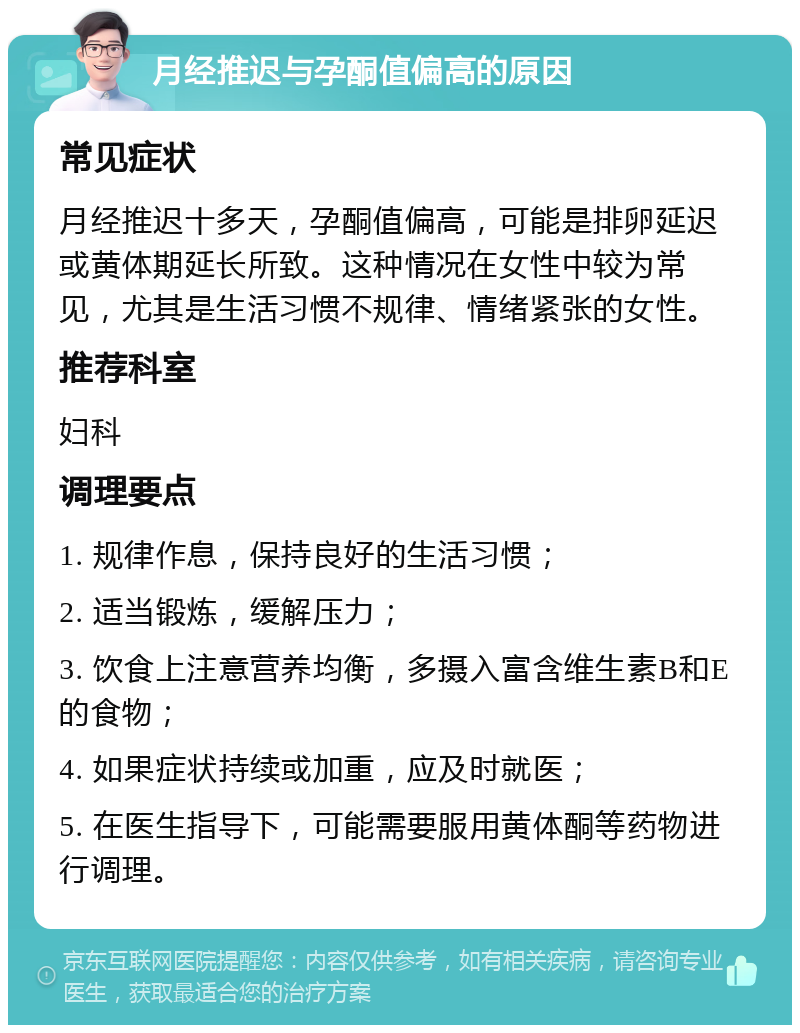 月经推迟与孕酮值偏高的原因 常见症状 月经推迟十多天，孕酮值偏高，可能是排卵延迟或黄体期延长所致。这种情况在女性中较为常见，尤其是生活习惯不规律、情绪紧张的女性。 推荐科室 妇科 调理要点 1. 规律作息，保持良好的生活习惯； 2. 适当锻炼，缓解压力； 3. 饮食上注意营养均衡，多摄入富含维生素B和E的食物； 4. 如果症状持续或加重，应及时就医； 5. 在医生指导下，可能需要服用黄体酮等药物进行调理。