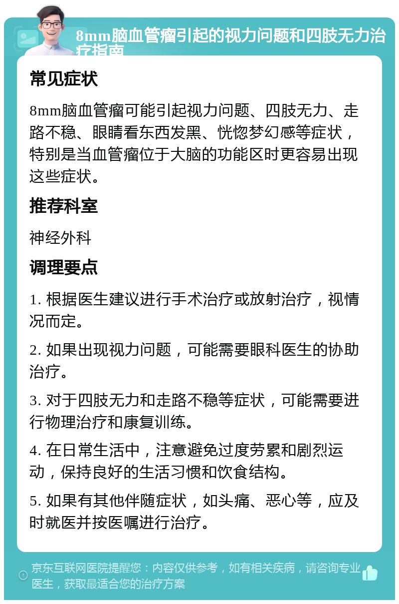 8mm脑血管瘤引起的视力问题和四肢无力治疗指南 常见症状 8mm脑血管瘤可能引起视力问题、四肢无力、走路不稳、眼睛看东西发黑、恍惚梦幻感等症状，特别是当血管瘤位于大脑的功能区时更容易出现这些症状。 推荐科室 神经外科 调理要点 1. 根据医生建议进行手术治疗或放射治疗，视情况而定。 2. 如果出现视力问题，可能需要眼科医生的协助治疗。 3. 对于四肢无力和走路不稳等症状，可能需要进行物理治疗和康复训练。 4. 在日常生活中，注意避免过度劳累和剧烈运动，保持良好的生活习惯和饮食结构。 5. 如果有其他伴随症状，如头痛、恶心等，应及时就医并按医嘱进行治疗。