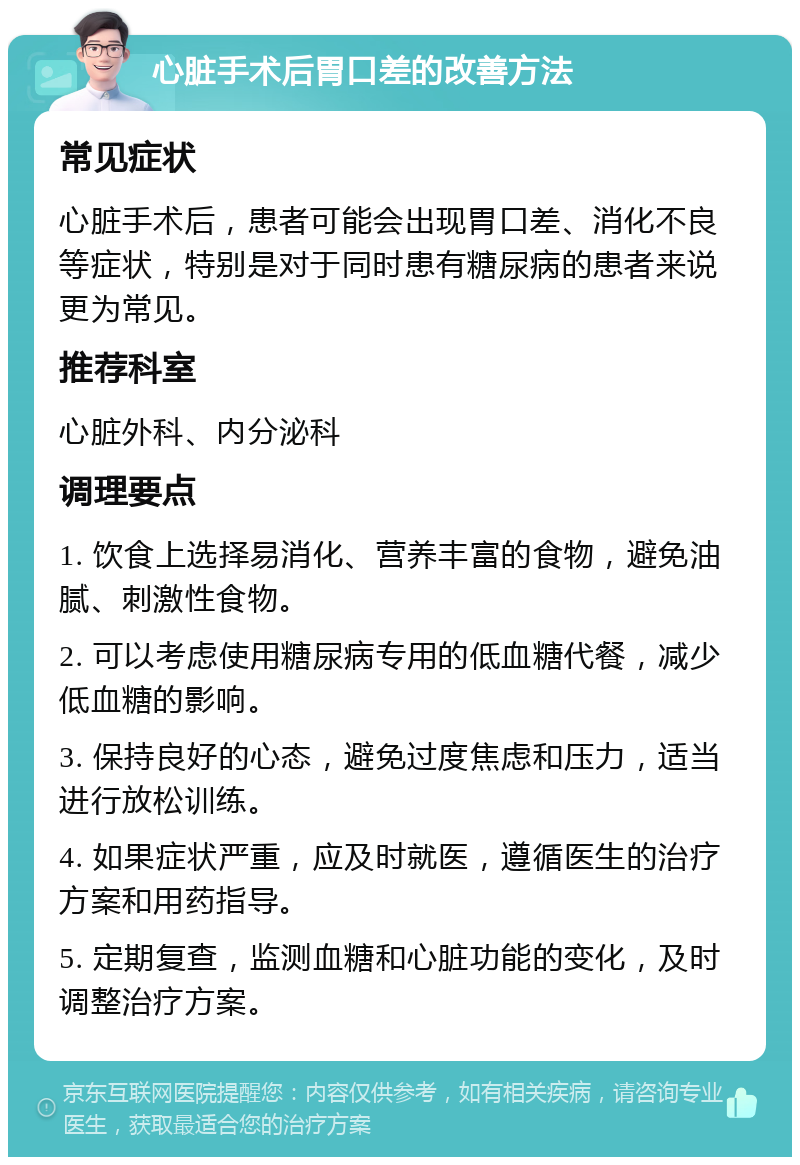 心脏手术后胃口差的改善方法 常见症状 心脏手术后，患者可能会出现胃口差、消化不良等症状，特别是对于同时患有糖尿病的患者来说更为常见。 推荐科室 心脏外科、内分泌科 调理要点 1. 饮食上选择易消化、营养丰富的食物，避免油腻、刺激性食物。 2. 可以考虑使用糖尿病专用的低血糖代餐，减少低血糖的影响。 3. 保持良好的心态，避免过度焦虑和压力，适当进行放松训练。 4. 如果症状严重，应及时就医，遵循医生的治疗方案和用药指导。 5. 定期复查，监测血糖和心脏功能的变化，及时调整治疗方案。