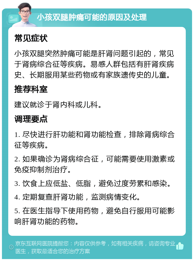 小孩双腿肿痛可能的原因及处理 常见症状 小孩双腿突然肿痛可能是肝肾问题引起的，常见于肾病综合征等疾病。易感人群包括有肝肾疾病史、长期服用某些药物或有家族遗传史的儿童。 推荐科室 建议就诊于肾内科或儿科。 调理要点 1. 尽快进行肝功能和肾功能检查，排除肾病综合征等疾病。 2. 如果确诊为肾病综合征，可能需要使用激素或免疫抑制剂治疗。 3. 饮食上应低盐、低脂，避免过度劳累和感染。 4. 定期复查肝肾功能，监测病情变化。 5. 在医生指导下使用药物，避免自行服用可能影响肝肾功能的药物。