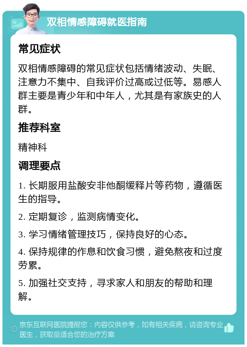 双相情感障碍就医指南 常见症状 双相情感障碍的常见症状包括情绪波动、失眠、注意力不集中、自我评价过高或过低等。易感人群主要是青少年和中年人，尤其是有家族史的人群。 推荐科室 精神科 调理要点 1. 长期服用盐酸安非他酮缓释片等药物，遵循医生的指导。 2. 定期复诊，监测病情变化。 3. 学习情绪管理技巧，保持良好的心态。 4. 保持规律的作息和饮食习惯，避免熬夜和过度劳累。 5. 加强社交支持，寻求家人和朋友的帮助和理解。